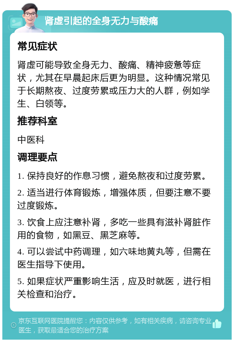 肾虚引起的全身无力与酸痛 常见症状 肾虚可能导致全身无力、酸痛、精神疲惫等症状，尤其在早晨起床后更为明显。这种情况常见于长期熬夜、过度劳累或压力大的人群，例如学生、白领等。 推荐科室 中医科 调理要点 1. 保持良好的作息习惯，避免熬夜和过度劳累。 2. 适当进行体育锻炼，增强体质，但要注意不要过度锻炼。 3. 饮食上应注意补肾，多吃一些具有滋补肾脏作用的食物，如黑豆、黑芝麻等。 4. 可以尝试中药调理，如六味地黄丸等，但需在医生指导下使用。 5. 如果症状严重影响生活，应及时就医，进行相关检查和治疗。