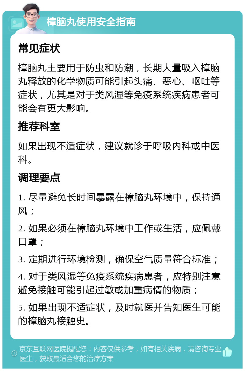 樟脑丸使用安全指南 常见症状 樟脑丸主要用于防虫和防潮，长期大量吸入樟脑丸释放的化学物质可能引起头痛、恶心、呕吐等症状，尤其是对于类风湿等免疫系统疾病患者可能会有更大影响。 推荐科室 如果出现不适症状，建议就诊于呼吸内科或中医科。 调理要点 1. 尽量避免长时间暴露在樟脑丸环境中，保持通风； 2. 如果必须在樟脑丸环境中工作或生活，应佩戴口罩； 3. 定期进行环境检测，确保空气质量符合标准； 4. 对于类风湿等免疫系统疾病患者，应特别注意避免接触可能引起过敏或加重病情的物质； 5. 如果出现不适症状，及时就医并告知医生可能的樟脑丸接触史。