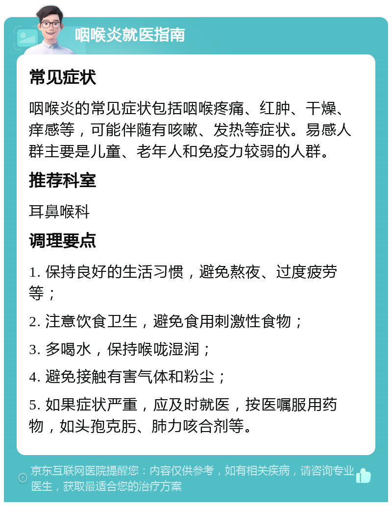 咽喉炎就医指南 常见症状 咽喉炎的常见症状包括咽喉疼痛、红肿、干燥、痒感等，可能伴随有咳嗽、发热等症状。易感人群主要是儿童、老年人和免疫力较弱的人群。 推荐科室 耳鼻喉科 调理要点 1. 保持良好的生活习惯，避免熬夜、过度疲劳等； 2. 注意饮食卫生，避免食用刺激性食物； 3. 多喝水，保持喉咙湿润； 4. 避免接触有害气体和粉尘； 5. 如果症状严重，应及时就医，按医嘱服用药物，如头孢克肟、肺力咳合剂等。