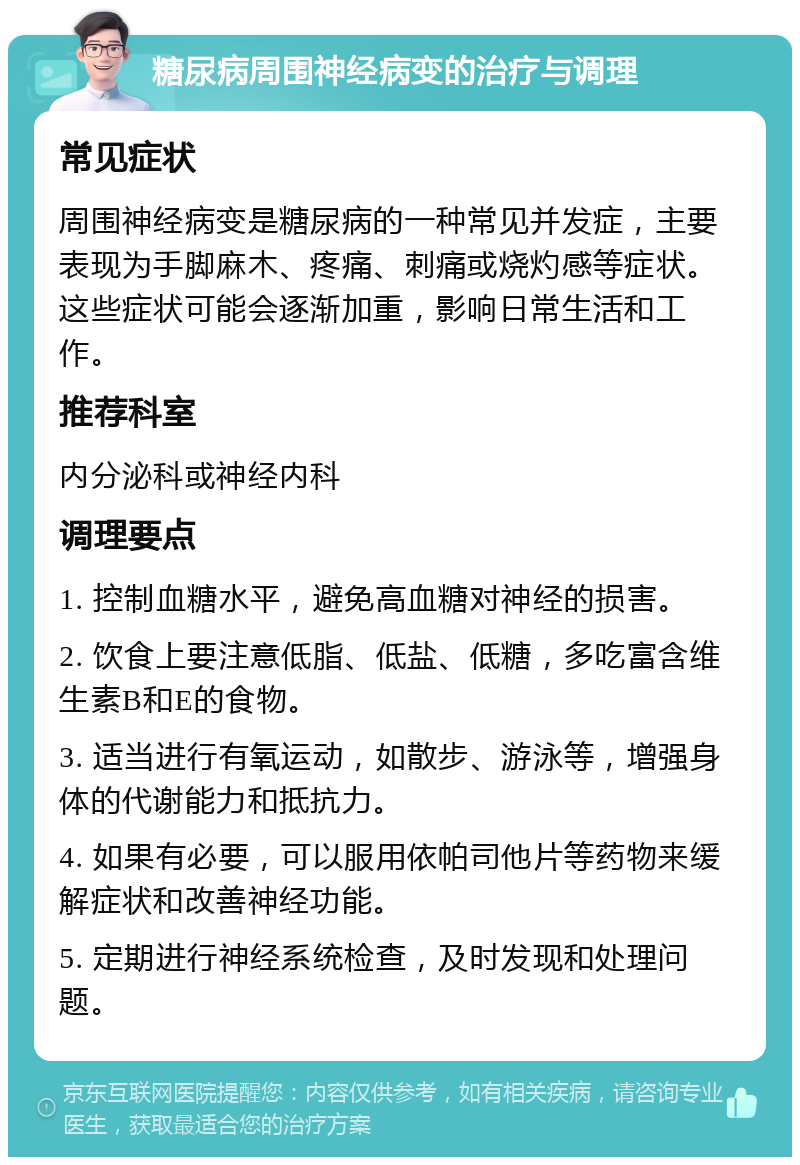 糖尿病周围神经病变的治疗与调理 常见症状 周围神经病变是糖尿病的一种常见并发症，主要表现为手脚麻木、疼痛、刺痛或烧灼感等症状。这些症状可能会逐渐加重，影响日常生活和工作。 推荐科室 内分泌科或神经内科 调理要点 1. 控制血糖水平，避免高血糖对神经的损害。 2. 饮食上要注意低脂、低盐、低糖，多吃富含维生素B和E的食物。 3. 适当进行有氧运动，如散步、游泳等，增强身体的代谢能力和抵抗力。 4. 如果有必要，可以服用依帕司他片等药物来缓解症状和改善神经功能。 5. 定期进行神经系统检查，及时发现和处理问题。