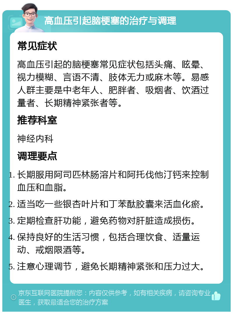 高血压引起脑梗塞的治疗与调理 常见症状 高血压引起的脑梗塞常见症状包括头痛、眩晕、视力模糊、言语不清、肢体无力或麻木等。易感人群主要是中老年人、肥胖者、吸烟者、饮酒过量者、长期精神紧张者等。 推荐科室 神经内科 调理要点 长期服用阿司匹林肠溶片和阿托伐他汀钙来控制血压和血脂。 适当吃一些银杏叶片和丁苯酞胶囊来活血化瘀。 定期检查肝功能，避免药物对肝脏造成损伤。 保持良好的生活习惯，包括合理饮食、适量运动、戒烟限酒等。 注意心理调节，避免长期精神紧张和压力过大。