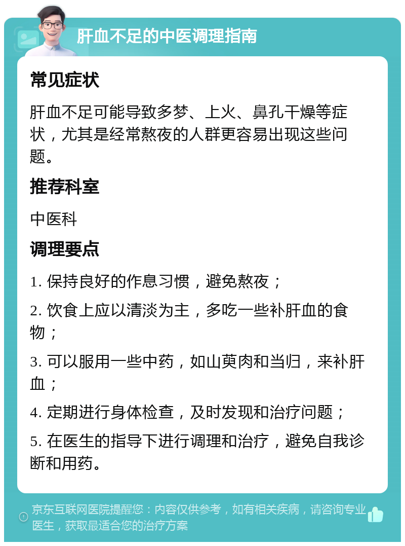 肝血不足的中医调理指南 常见症状 肝血不足可能导致多梦、上火、鼻孔干燥等症状，尤其是经常熬夜的人群更容易出现这些问题。 推荐科室 中医科 调理要点 1. 保持良好的作息习惯，避免熬夜； 2. 饮食上应以清淡为主，多吃一些补肝血的食物； 3. 可以服用一些中药，如山萸肉和当归，来补肝血； 4. 定期进行身体检查，及时发现和治疗问题； 5. 在医生的指导下进行调理和治疗，避免自我诊断和用药。