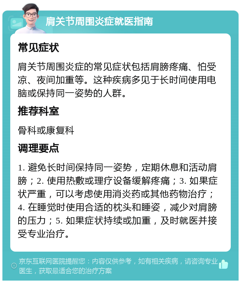 肩关节周围炎症就医指南 常见症状 肩关节周围炎症的常见症状包括肩膀疼痛、怕受凉、夜间加重等。这种疾病多见于长时间使用电脑或保持同一姿势的人群。 推荐科室 骨科或康复科 调理要点 1. 避免长时间保持同一姿势，定期休息和活动肩膀；2. 使用热敷或理疗设备缓解疼痛；3. 如果症状严重，可以考虑使用消炎药或其他药物治疗；4. 在睡觉时使用合适的枕头和睡姿，减少对肩膀的压力；5. 如果症状持续或加重，及时就医并接受专业治疗。