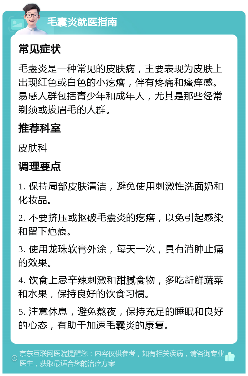 毛囊炎就医指南 常见症状 毛囊炎是一种常见的皮肤病，主要表现为皮肤上出现红色或白色的小疙瘩，伴有疼痛和瘙痒感。易感人群包括青少年和成年人，尤其是那些经常剃须或拔眉毛的人群。 推荐科室 皮肤科 调理要点 1. 保持局部皮肤清洁，避免使用刺激性洗面奶和化妆品。 2. 不要挤压或抠破毛囊炎的疙瘩，以免引起感染和留下疤痕。 3. 使用龙珠软膏外涂，每天一次，具有消肿止痛的效果。 4. 饮食上忌辛辣刺激和甜腻食物，多吃新鲜蔬菜和水果，保持良好的饮食习惯。 5. 注意休息，避免熬夜，保持充足的睡眠和良好的心态，有助于加速毛囊炎的康复。