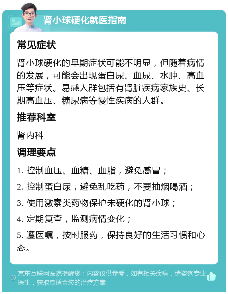 肾小球硬化就医指南 常见症状 肾小球硬化的早期症状可能不明显，但随着病情的发展，可能会出现蛋白尿、血尿、水肿、高血压等症状。易感人群包括有肾脏疾病家族史、长期高血压、糖尿病等慢性疾病的人群。 推荐科室 肾内科 调理要点 1. 控制血压、血糖、血脂，避免感冒； 2. 控制蛋白尿，避免乱吃药，不要抽烟喝酒； 3. 使用激素类药物保护未硬化的肾小球； 4. 定期复查，监测病情变化； 5. 遵医嘱，按时服药，保持良好的生活习惯和心态。