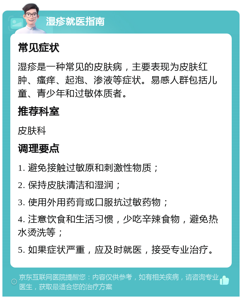 湿疹就医指南 常见症状 湿疹是一种常见的皮肤病，主要表现为皮肤红肿、瘙痒、起泡、渗液等症状。易感人群包括儿童、青少年和过敏体质者。 推荐科室 皮肤科 调理要点 1. 避免接触过敏原和刺激性物质； 2. 保持皮肤清洁和湿润； 3. 使用外用药膏或口服抗过敏药物； 4. 注意饮食和生活习惯，少吃辛辣食物，避免热水烫洗等； 5. 如果症状严重，应及时就医，接受专业治疗。