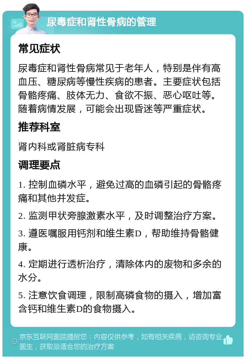 尿毒症和肾性骨病的管理 常见症状 尿毒症和肾性骨病常见于老年人，特别是伴有高血压、糖尿病等慢性疾病的患者。主要症状包括骨骼疼痛、肢体无力、食欲不振、恶心呕吐等。随着病情发展，可能会出现昏迷等严重症状。 推荐科室 肾内科或肾脏病专科 调理要点 1. 控制血磷水平，避免过高的血磷引起的骨骼疼痛和其他并发症。 2. 监测甲状旁腺激素水平，及时调整治疗方案。 3. 遵医嘱服用钙剂和维生素D，帮助维持骨骼健康。 4. 定期进行透析治疗，清除体内的废物和多余的水分。 5. 注意饮食调理，限制高磷食物的摄入，增加富含钙和维生素D的食物摄入。