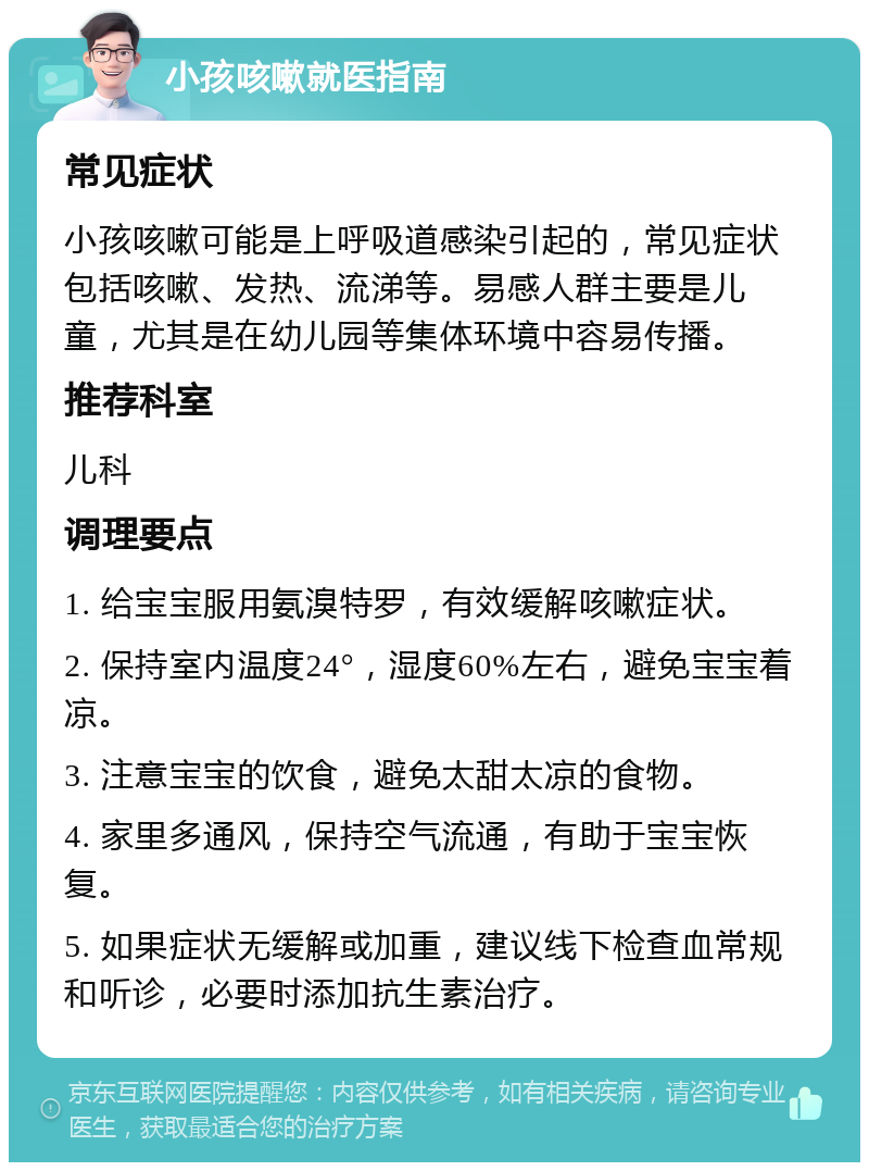 小孩咳嗽就医指南 常见症状 小孩咳嗽可能是上呼吸道感染引起的，常见症状包括咳嗽、发热、流涕等。易感人群主要是儿童，尤其是在幼儿园等集体环境中容易传播。 推荐科室 儿科 调理要点 1. 给宝宝服用氨溴特罗，有效缓解咳嗽症状。 2. 保持室内温度24°，湿度60%左右，避免宝宝着凉。 3. 注意宝宝的饮食，避免太甜太凉的食物。 4. 家里多通风，保持空气流通，有助于宝宝恢复。 5. 如果症状无缓解或加重，建议线下检查血常规和听诊，必要时添加抗生素治疗。