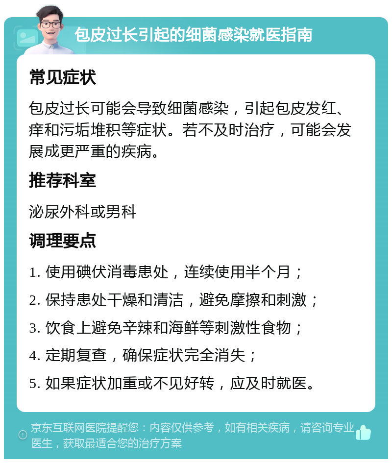 包皮过长引起的细菌感染就医指南 常见症状 包皮过长可能会导致细菌感染，引起包皮发红、痒和污垢堆积等症状。若不及时治疗，可能会发展成更严重的疾病。 推荐科室 泌尿外科或男科 调理要点 1. 使用碘伏消毒患处，连续使用半个月； 2. 保持患处干燥和清洁，避免摩擦和刺激； 3. 饮食上避免辛辣和海鲜等刺激性食物； 4. 定期复查，确保症状完全消失； 5. 如果症状加重或不见好转，应及时就医。