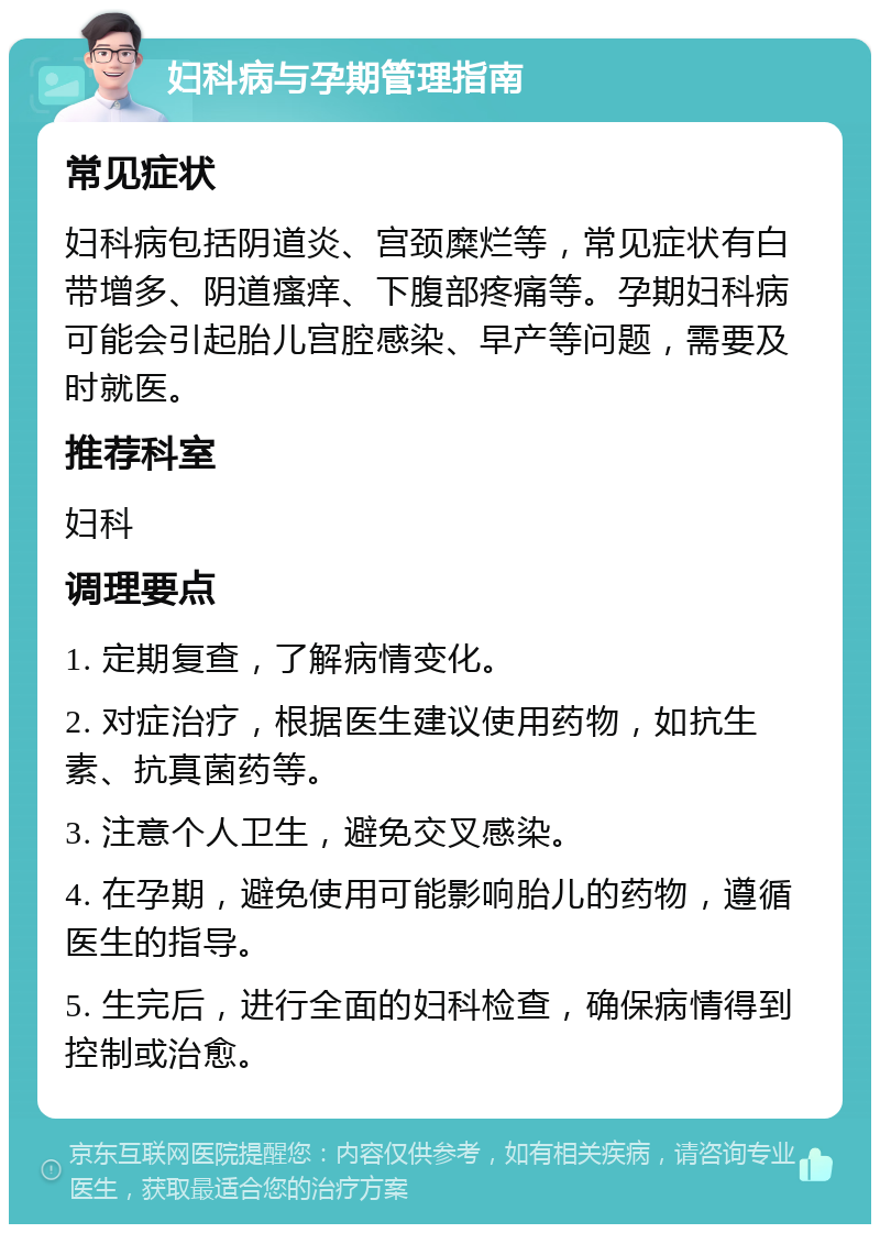 妇科病与孕期管理指南 常见症状 妇科病包括阴道炎、宫颈糜烂等，常见症状有白带增多、阴道瘙痒、下腹部疼痛等。孕期妇科病可能会引起胎儿宫腔感染、早产等问题，需要及时就医。 推荐科室 妇科 调理要点 1. 定期复查，了解病情变化。 2. 对症治疗，根据医生建议使用药物，如抗生素、抗真菌药等。 3. 注意个人卫生，避免交叉感染。 4. 在孕期，避免使用可能影响胎儿的药物，遵循医生的指导。 5. 生完后，进行全面的妇科检查，确保病情得到控制或治愈。