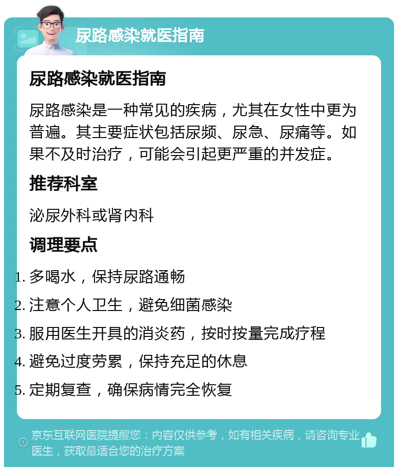 尿路感染就医指南 尿路感染就医指南 尿路感染是一种常见的疾病，尤其在女性中更为普遍。其主要症状包括尿频、尿急、尿痛等。如果不及时治疗，可能会引起更严重的并发症。 推荐科室 泌尿外科或肾内科 调理要点 多喝水，保持尿路通畅 注意个人卫生，避免细菌感染 服用医生开具的消炎药，按时按量完成疗程 避免过度劳累，保持充足的休息 定期复查，确保病情完全恢复