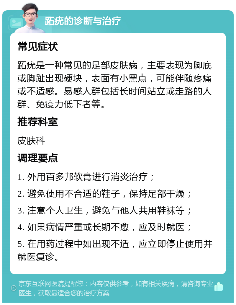 跖疣的诊断与治疗 常见症状 跖疣是一种常见的足部皮肤病，主要表现为脚底或脚趾出现硬块，表面有小黑点，可能伴随疼痛或不适感。易感人群包括长时间站立或走路的人群、免疫力低下者等。 推荐科室 皮肤科 调理要点 1. 外用百多邦软膏进行消炎治疗； 2. 避免使用不合适的鞋子，保持足部干燥； 3. 注意个人卫生，避免与他人共用鞋袜等； 4. 如果病情严重或长期不愈，应及时就医； 5. 在用药过程中如出现不适，应立即停止使用并就医复诊。