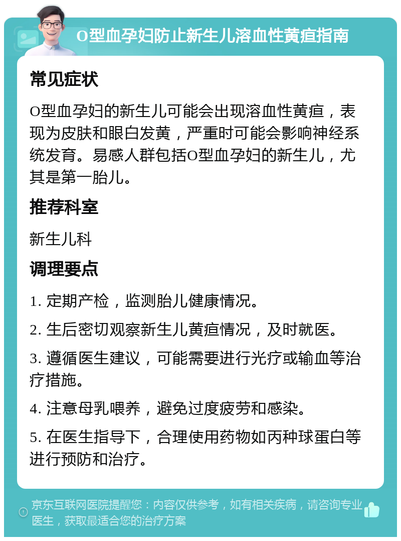 O型血孕妇防止新生儿溶血性黄疸指南 常见症状 O型血孕妇的新生儿可能会出现溶血性黄疸，表现为皮肤和眼白发黄，严重时可能会影响神经系统发育。易感人群包括O型血孕妇的新生儿，尤其是第一胎儿。 推荐科室 新生儿科 调理要点 1. 定期产检，监测胎儿健康情况。 2. 生后密切观察新生儿黄疸情况，及时就医。 3. 遵循医生建议，可能需要进行光疗或输血等治疗措施。 4. 注意母乳喂养，避免过度疲劳和感染。 5. 在医生指导下，合理使用药物如丙种球蛋白等进行预防和治疗。