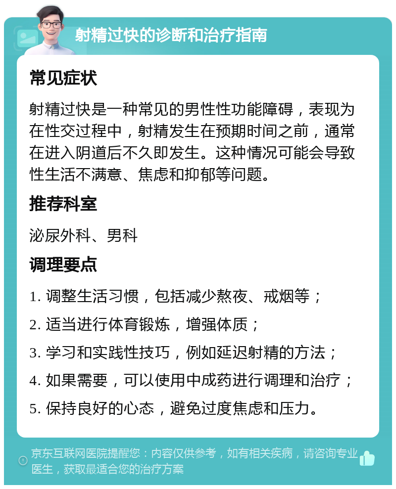 射精过快的诊断和治疗指南 常见症状 射精过快是一种常见的男性性功能障碍，表现为在性交过程中，射精发生在预期时间之前，通常在进入阴道后不久即发生。这种情况可能会导致性生活不满意、焦虑和抑郁等问题。 推荐科室 泌尿外科、男科 调理要点 1. 调整生活习惯，包括减少熬夜、戒烟等； 2. 适当进行体育锻炼，增强体质； 3. 学习和实践性技巧，例如延迟射精的方法； 4. 如果需要，可以使用中成药进行调理和治疗； 5. 保持良好的心态，避免过度焦虑和压力。