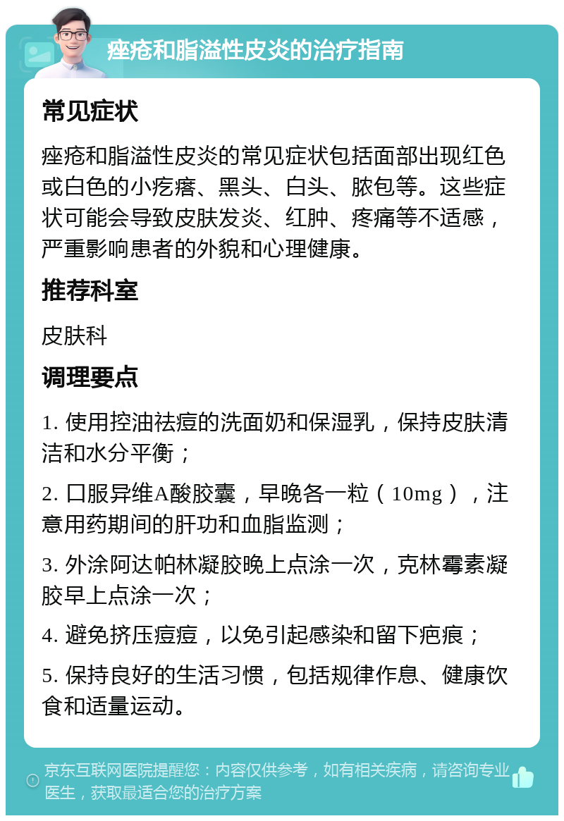 痤疮和脂溢性皮炎的治疗指南 常见症状 痤疮和脂溢性皮炎的常见症状包括面部出现红色或白色的小疙瘩、黑头、白头、脓包等。这些症状可能会导致皮肤发炎、红肿、疼痛等不适感，严重影响患者的外貌和心理健康。 推荐科室 皮肤科 调理要点 1. 使用控油祛痘的洗面奶和保湿乳，保持皮肤清洁和水分平衡； 2. 口服异维A酸胶囊，早晚各一粒（10mg），注意用药期间的肝功和血脂监测； 3. 外涂阿达帕林凝胶晚上点涂一次，克林霉素凝胶早上点涂一次； 4. 避免挤压痘痘，以免引起感染和留下疤痕； 5. 保持良好的生活习惯，包括规律作息、健康饮食和适量运动。