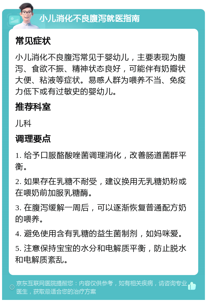 小儿消化不良腹泻就医指南 常见症状 小儿消化不良腹泻常见于婴幼儿，主要表现为腹泻、食欲不振、精神状态良好，可能伴有奶瓣状大便、粘液等症状。易感人群为喂养不当、免疫力低下或有过敏史的婴幼儿。 推荐科室 儿科 调理要点 1. 给予口服酪酸唑菌调理消化，改善肠道菌群平衡。 2. 如果存在乳糖不耐受，建议换用无乳糖奶粉或在喂奶前加服乳糖酶。 3. 在腹泻缓解一周后，可以逐渐恢复普通配方奶的喂养。 4. 避免使用含有乳糖的益生菌制剂，如妈咪爱。 5. 注意保持宝宝的水分和电解质平衡，防止脱水和电解质紊乱。