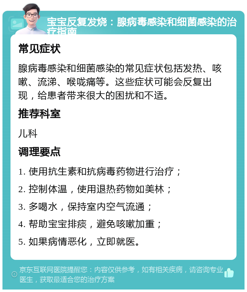 宝宝反复发烧：腺病毒感染和细菌感染的治疗指南 常见症状 腺病毒感染和细菌感染的常见症状包括发热、咳嗽、流涕、喉咙痛等。这些症状可能会反复出现，给患者带来很大的困扰和不适。 推荐科室 儿科 调理要点 1. 使用抗生素和抗病毒药物进行治疗； 2. 控制体温，使用退热药物如美林； 3. 多喝水，保持室内空气流通； 4. 帮助宝宝排痰，避免咳嗽加重； 5. 如果病情恶化，立即就医。