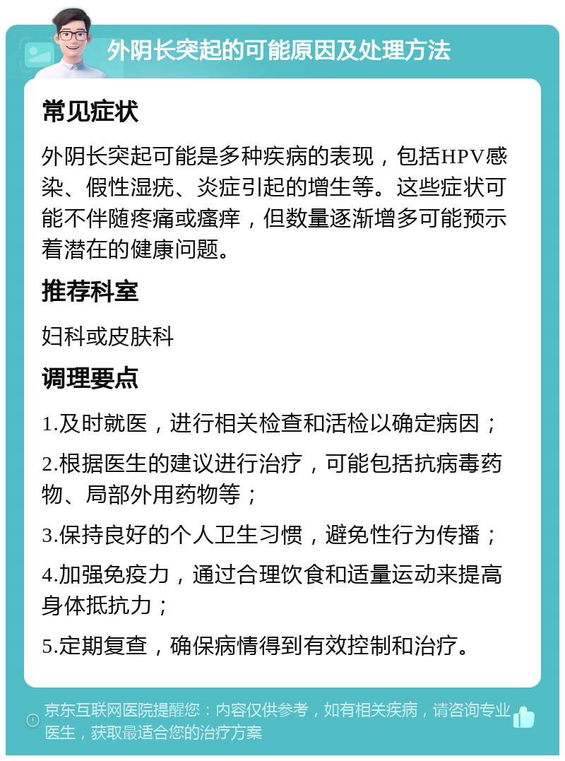 外阴长突起的可能原因及处理方法 常见症状 外阴长突起可能是多种疾病的表现，包括HPV感染、假性湿疣、炎症引起的增生等。这些症状可能不伴随疼痛或瘙痒，但数量逐渐增多可能预示着潜在的健康问题。 推荐科室 妇科或皮肤科 调理要点 1.及时就医，进行相关检查和活检以确定病因； 2.根据医生的建议进行治疗，可能包括抗病毒药物、局部外用药物等； 3.保持良好的个人卫生习惯，避免性行为传播； 4.加强免疫力，通过合理饮食和适量运动来提高身体抵抗力； 5.定期复查，确保病情得到有效控制和治疗。