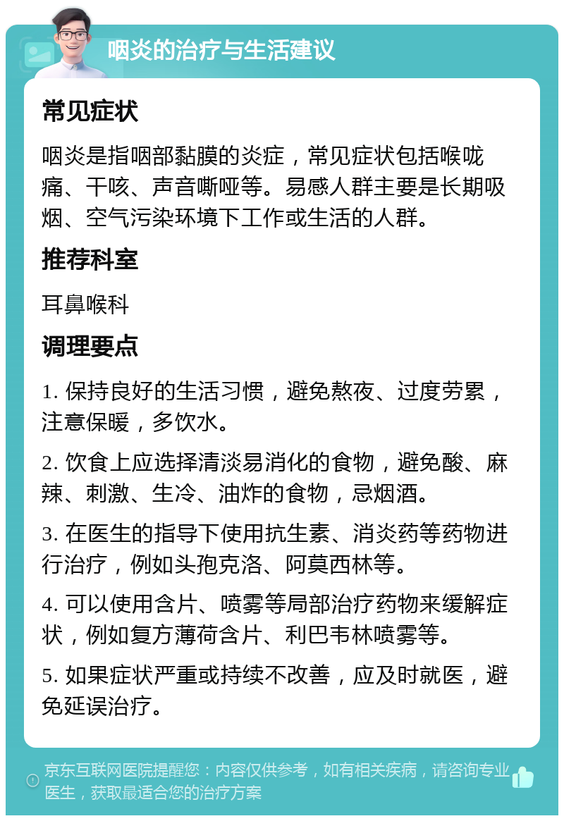 咽炎的治疗与生活建议 常见症状 咽炎是指咽部黏膜的炎症，常见症状包括喉咙痛、干咳、声音嘶哑等。易感人群主要是长期吸烟、空气污染环境下工作或生活的人群。 推荐科室 耳鼻喉科 调理要点 1. 保持良好的生活习惯，避免熬夜、过度劳累，注意保暖，多饮水。 2. 饮食上应选择清淡易消化的食物，避免酸、麻辣、刺激、生冷、油炸的食物，忌烟酒。 3. 在医生的指导下使用抗生素、消炎药等药物进行治疗，例如头孢克洛、阿莫西林等。 4. 可以使用含片、喷雾等局部治疗药物来缓解症状，例如复方薄荷含片、利巴韦林喷雾等。 5. 如果症状严重或持续不改善，应及时就医，避免延误治疗。