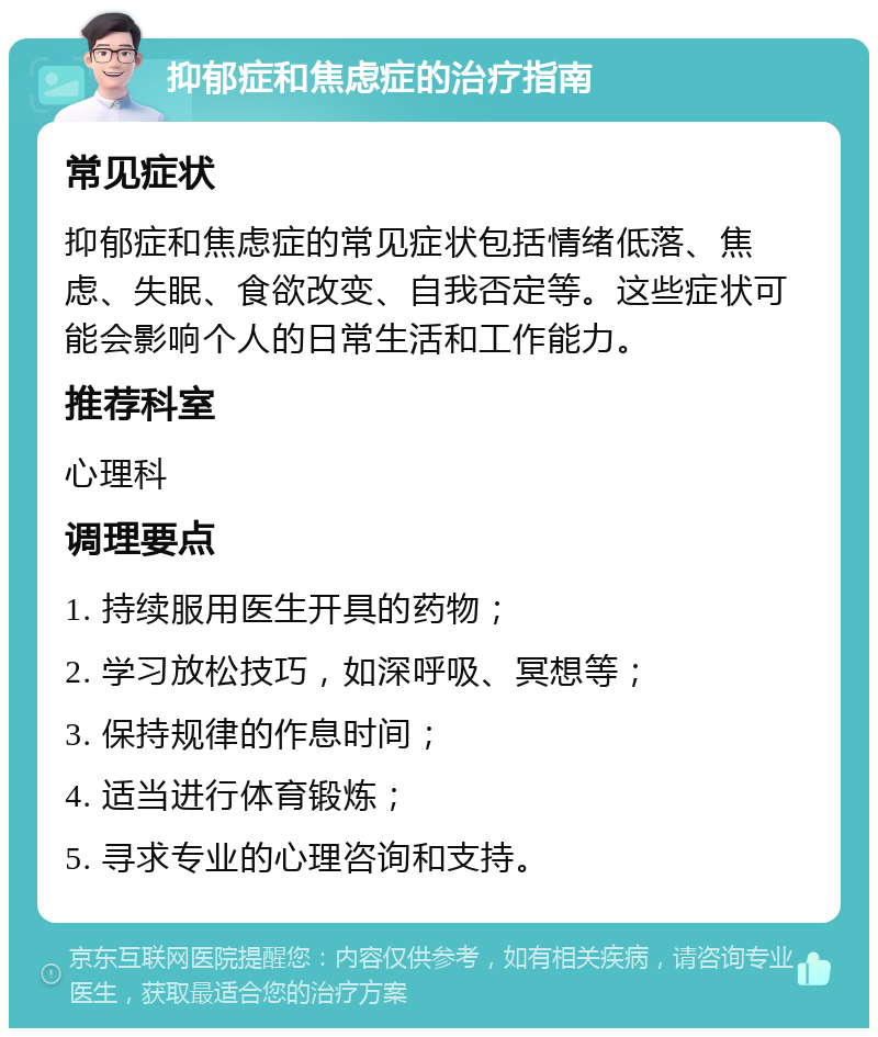 抑郁症和焦虑症的治疗指南 常见症状 抑郁症和焦虑症的常见症状包括情绪低落、焦虑、失眠、食欲改变、自我否定等。这些症状可能会影响个人的日常生活和工作能力。 推荐科室 心理科 调理要点 1. 持续服用医生开具的药物； 2. 学习放松技巧，如深呼吸、冥想等； 3. 保持规律的作息时间； 4. 适当进行体育锻炼； 5. 寻求专业的心理咨询和支持。