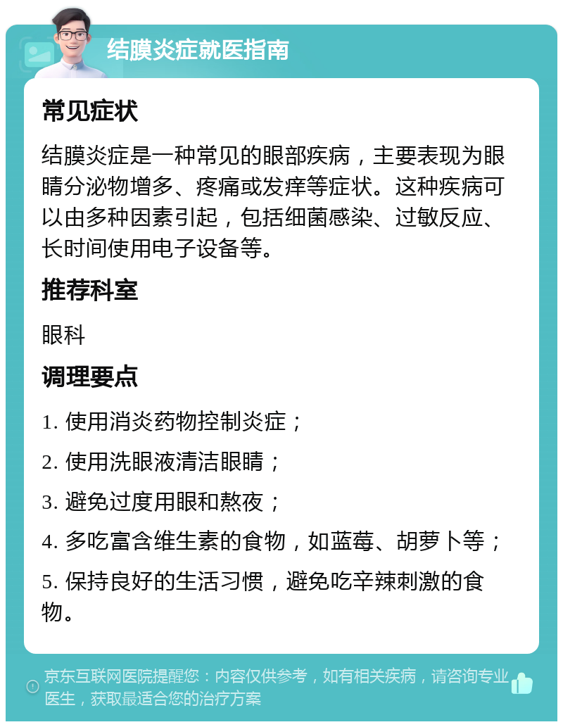 结膜炎症就医指南 常见症状 结膜炎症是一种常见的眼部疾病，主要表现为眼睛分泌物增多、疼痛或发痒等症状。这种疾病可以由多种因素引起，包括细菌感染、过敏反应、长时间使用电子设备等。 推荐科室 眼科 调理要点 1. 使用消炎药物控制炎症； 2. 使用洗眼液清洁眼睛； 3. 避免过度用眼和熬夜； 4. 多吃富含维生素的食物，如蓝莓、胡萝卜等； 5. 保持良好的生活习惯，避免吃辛辣刺激的食物。