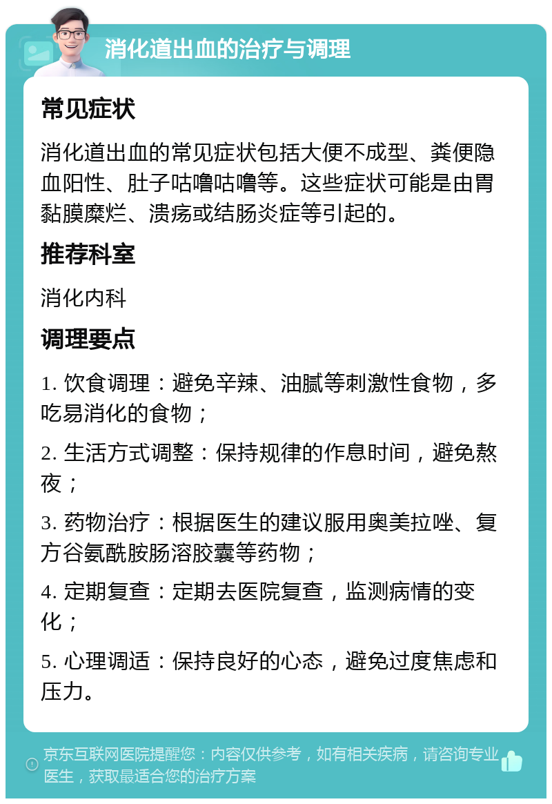 消化道出血的治疗与调理 常见症状 消化道出血的常见症状包括大便不成型、粪便隐血阳性、肚子咕噜咕噜等。这些症状可能是由胃黏膜糜烂、溃疡或结肠炎症等引起的。 推荐科室 消化内科 调理要点 1. 饮食调理：避免辛辣、油腻等刺激性食物，多吃易消化的食物； 2. 生活方式调整：保持规律的作息时间，避免熬夜； 3. 药物治疗：根据医生的建议服用奥美拉唑、复方谷氨酰胺肠溶胶囊等药物； 4. 定期复查：定期去医院复查，监测病情的变化； 5. 心理调适：保持良好的心态，避免过度焦虑和压力。