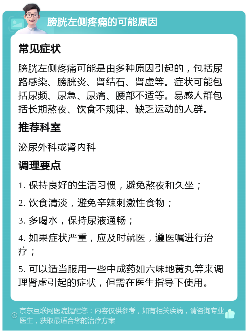 膀胱左侧疼痛的可能原因 常见症状 膀胱左侧疼痛可能是由多种原因引起的，包括尿路感染、膀胱炎、肾结石、肾虚等。症状可能包括尿频、尿急、尿痛、腰部不适等。易感人群包括长期熬夜、饮食不规律、缺乏运动的人群。 推荐科室 泌尿外科或肾内科 调理要点 1. 保持良好的生活习惯，避免熬夜和久坐； 2. 饮食清淡，避免辛辣刺激性食物； 3. 多喝水，保持尿液通畅； 4. 如果症状严重，应及时就医，遵医嘱进行治疗； 5. 可以适当服用一些中成药如六味地黄丸等来调理肾虚引起的症状，但需在医生指导下使用。