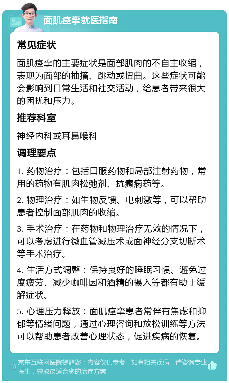 面肌痉挛就医指南 常见症状 面肌痉挛的主要症状是面部肌肉的不自主收缩，表现为面部的抽搐、跳动或扭曲。这些症状可能会影响到日常生活和社交活动，给患者带来很大的困扰和压力。 推荐科室 神经内科或耳鼻喉科 调理要点 1. 药物治疗：包括口服药物和局部注射药物，常用的药物有肌肉松弛剂、抗癫痫药等。 2. 物理治疗：如生物反馈、电刺激等，可以帮助患者控制面部肌肉的收缩。 3. 手术治疗：在药物和物理治疗无效的情况下，可以考虑进行微血管减压术或面神经分支切断术等手术治疗。 4. 生活方式调整：保持良好的睡眠习惯、避免过度疲劳、减少咖啡因和酒精的摄入等都有助于缓解症状。 5. 心理压力释放：面肌痉挛患者常伴有焦虑和抑郁等情绪问题，通过心理咨询和放松训练等方法可以帮助患者改善心理状态，促进疾病的恢复。