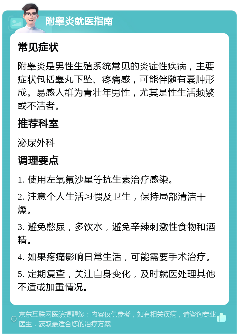 附睾炎就医指南 常见症状 附睾炎是男性生殖系统常见的炎症性疾病，主要症状包括睾丸下坠、疼痛感，可能伴随有囊肿形成。易感人群为青壮年男性，尤其是性生活频繁或不洁者。 推荐科室 泌尿外科 调理要点 1. 使用左氧氟沙星等抗生素治疗感染。 2. 注意个人生活习惯及卫生，保持局部清洁干燥。 3. 避免憋尿，多饮水，避免辛辣刺激性食物和酒精。 4. 如果疼痛影响日常生活，可能需要手术治疗。 5. 定期复查，关注自身变化，及时就医处理其他不适或加重情况。