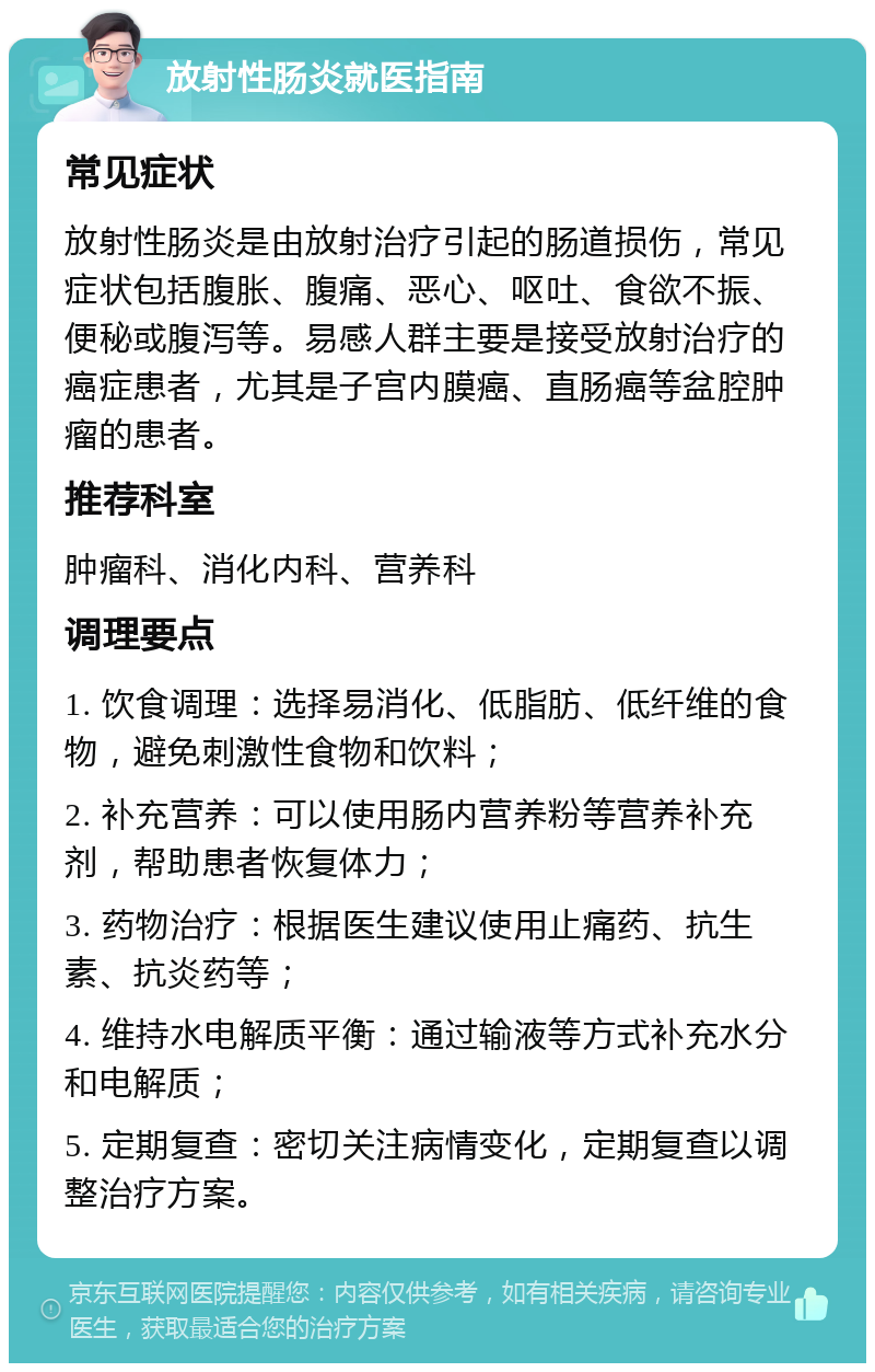 放射性肠炎就医指南 常见症状 放射性肠炎是由放射治疗引起的肠道损伤，常见症状包括腹胀、腹痛、恶心、呕吐、食欲不振、便秘或腹泻等。易感人群主要是接受放射治疗的癌症患者，尤其是子宫内膜癌、直肠癌等盆腔肿瘤的患者。 推荐科室 肿瘤科、消化内科、营养科 调理要点 1. 饮食调理：选择易消化、低脂肪、低纤维的食物，避免刺激性食物和饮料； 2. 补充营养：可以使用肠内营养粉等营养补充剂，帮助患者恢复体力； 3. 药物治疗：根据医生建议使用止痛药、抗生素、抗炎药等； 4. 维持水电解质平衡：通过输液等方式补充水分和电解质； 5. 定期复查：密切关注病情变化，定期复查以调整治疗方案。