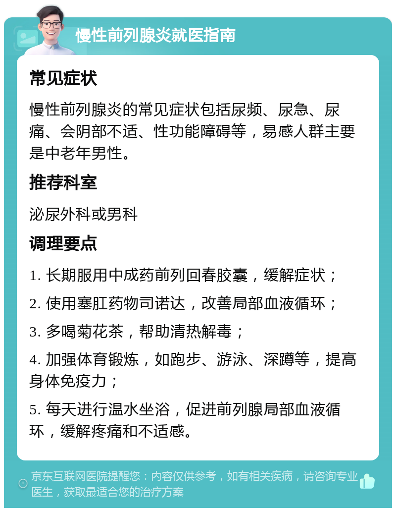 慢性前列腺炎就医指南 常见症状 慢性前列腺炎的常见症状包括尿频、尿急、尿痛、会阴部不适、性功能障碍等，易感人群主要是中老年男性。 推荐科室 泌尿外科或男科 调理要点 1. 长期服用中成药前列回春胶囊，缓解症状； 2. 使用塞肛药物司诺达，改善局部血液循环； 3. 多喝菊花茶，帮助清热解毒； 4. 加强体育锻炼，如跑步、游泳、深蹲等，提高身体免疫力； 5. 每天进行温水坐浴，促进前列腺局部血液循环，缓解疼痛和不适感。