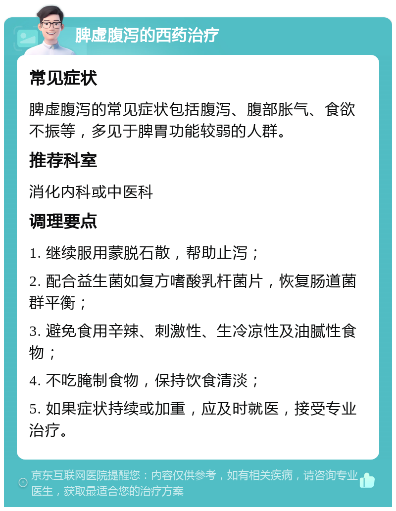 脾虚腹泻的西药治疗 常见症状 脾虚腹泻的常见症状包括腹泻、腹部胀气、食欲不振等，多见于脾胃功能较弱的人群。 推荐科室 消化内科或中医科 调理要点 1. 继续服用蒙脱石散，帮助止泻； 2. 配合益生菌如复方嗜酸乳杆菌片，恢复肠道菌群平衡； 3. 避免食用辛辣、刺激性、生冷凉性及油腻性食物； 4. 不吃腌制食物，保持饮食清淡； 5. 如果症状持续或加重，应及时就医，接受专业治疗。