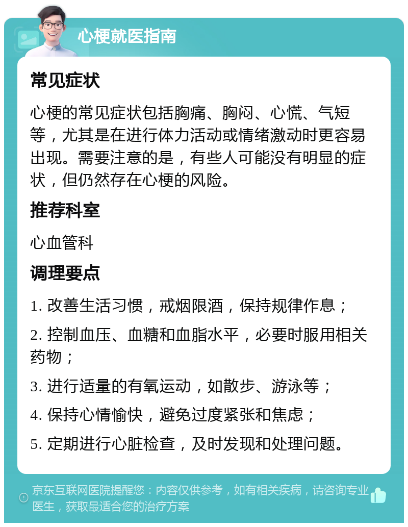 心梗就医指南 常见症状 心梗的常见症状包括胸痛、胸闷、心慌、气短等，尤其是在进行体力活动或情绪激动时更容易出现。需要注意的是，有些人可能没有明显的症状，但仍然存在心梗的风险。 推荐科室 心血管科 调理要点 1. 改善生活习惯，戒烟限酒，保持规律作息； 2. 控制血压、血糖和血脂水平，必要时服用相关药物； 3. 进行适量的有氧运动，如散步、游泳等； 4. 保持心情愉快，避免过度紧张和焦虑； 5. 定期进行心脏检查，及时发现和处理问题。