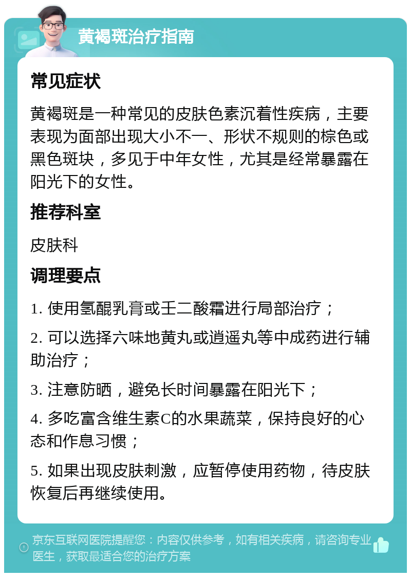 黄褐斑治疗指南 常见症状 黄褐斑是一种常见的皮肤色素沉着性疾病，主要表现为面部出现大小不一、形状不规则的棕色或黑色斑块，多见于中年女性，尤其是经常暴露在阳光下的女性。 推荐科室 皮肤科 调理要点 1. 使用氢醌乳膏或壬二酸霜进行局部治疗； 2. 可以选择六味地黄丸或逍遥丸等中成药进行辅助治疗； 3. 注意防晒，避免长时间暴露在阳光下； 4. 多吃富含维生素C的水果蔬菜，保持良好的心态和作息习惯； 5. 如果出现皮肤刺激，应暂停使用药物，待皮肤恢复后再继续使用。