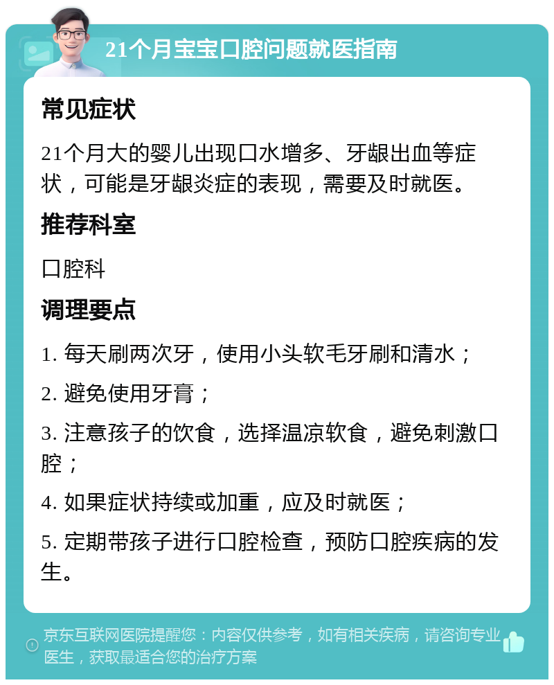 21个月宝宝口腔问题就医指南 常见症状 21个月大的婴儿出现口水增多、牙龈出血等症状，可能是牙龈炎症的表现，需要及时就医。 推荐科室 口腔科 调理要点 1. 每天刷两次牙，使用小头软毛牙刷和清水； 2. 避免使用牙膏； 3. 注意孩子的饮食，选择温凉软食，避免刺激口腔； 4. 如果症状持续或加重，应及时就医； 5. 定期带孩子进行口腔检查，预防口腔疾病的发生。