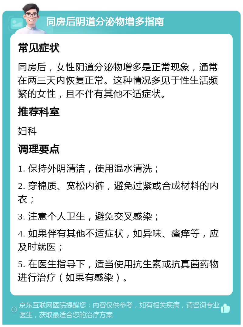 同房后阴道分泌物增多指南 常见症状 同房后，女性阴道分泌物增多是正常现象，通常在两三天内恢复正常。这种情况多见于性生活频繁的女性，且不伴有其他不适症状。 推荐科室 妇科 调理要点 1. 保持外阴清洁，使用温水清洗； 2. 穿棉质、宽松内裤，避免过紧或合成材料的内衣； 3. 注意个人卫生，避免交叉感染； 4. 如果伴有其他不适症状，如异味、瘙痒等，应及时就医； 5. 在医生指导下，适当使用抗生素或抗真菌药物进行治疗（如果有感染）。