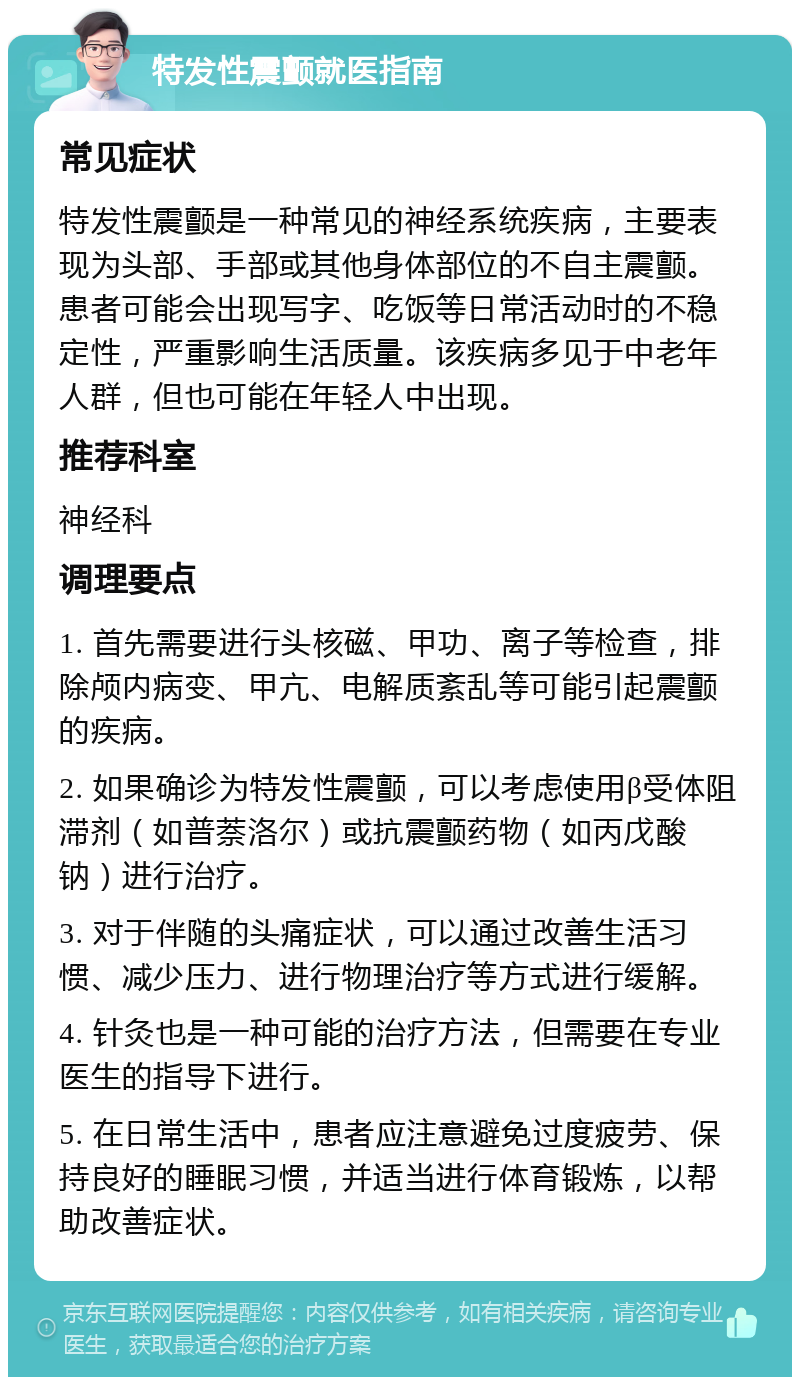 特发性震颤就医指南 常见症状 特发性震颤是一种常见的神经系统疾病，主要表现为头部、手部或其他身体部位的不自主震颤。患者可能会出现写字、吃饭等日常活动时的不稳定性，严重影响生活质量。该疾病多见于中老年人群，但也可能在年轻人中出现。 推荐科室 神经科 调理要点 1. 首先需要进行头核磁、甲功、离子等检查，排除颅内病变、甲亢、电解质紊乱等可能引起震颤的疾病。 2. 如果确诊为特发性震颤，可以考虑使用β受体阻滞剂（如普萘洛尔）或抗震颤药物（如丙戊酸钠）进行治疗。 3. 对于伴随的头痛症状，可以通过改善生活习惯、减少压力、进行物理治疗等方式进行缓解。 4. 针灸也是一种可能的治疗方法，但需要在专业医生的指导下进行。 5. 在日常生活中，患者应注意避免过度疲劳、保持良好的睡眠习惯，并适当进行体育锻炼，以帮助改善症状。