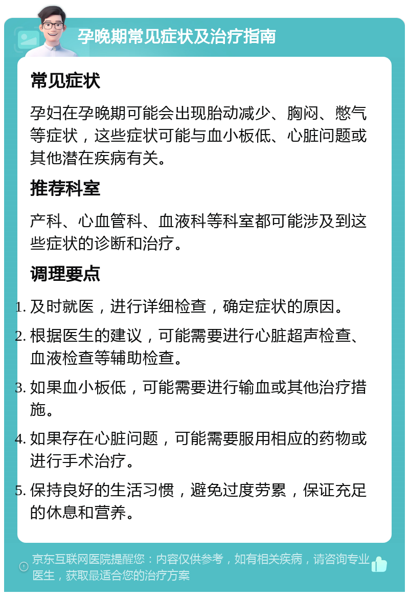 孕晚期常见症状及治疗指南 常见症状 孕妇在孕晚期可能会出现胎动减少、胸闷、憋气等症状，这些症状可能与血小板低、心脏问题或其他潜在疾病有关。 推荐科室 产科、心血管科、血液科等科室都可能涉及到这些症状的诊断和治疗。 调理要点 及时就医，进行详细检查，确定症状的原因。 根据医生的建议，可能需要进行心脏超声检查、血液检查等辅助检查。 如果血小板低，可能需要进行输血或其他治疗措施。 如果存在心脏问题，可能需要服用相应的药物或进行手术治疗。 保持良好的生活习惯，避免过度劳累，保证充足的休息和营养。