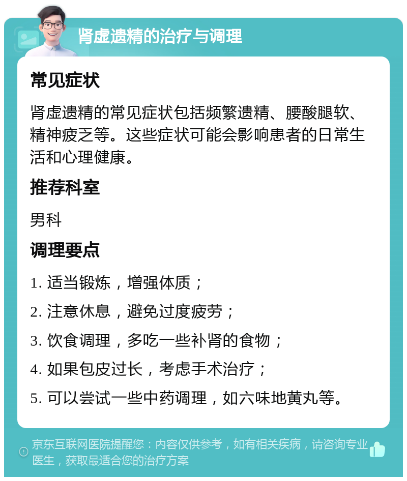 肾虚遗精的治疗与调理 常见症状 肾虚遗精的常见症状包括频繁遗精、腰酸腿软、精神疲乏等。这些症状可能会影响患者的日常生活和心理健康。 推荐科室 男科 调理要点 1. 适当锻炼，增强体质； 2. 注意休息，避免过度疲劳； 3. 饮食调理，多吃一些补肾的食物； 4. 如果包皮过长，考虑手术治疗； 5. 可以尝试一些中药调理，如六味地黄丸等。