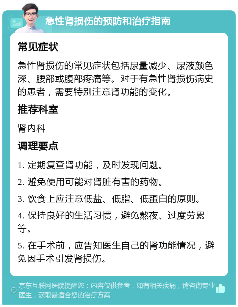 急性肾损伤的预防和治疗指南 常见症状 急性肾损伤的常见症状包括尿量减少、尿液颜色深、腰部或腹部疼痛等。对于有急性肾损伤病史的患者，需要特别注意肾功能的变化。 推荐科室 肾内科 调理要点 1. 定期复查肾功能，及时发现问题。 2. 避免使用可能对肾脏有害的药物。 3. 饮食上应注意低盐、低脂、低蛋白的原则。 4. 保持良好的生活习惯，避免熬夜、过度劳累等。 5. 在手术前，应告知医生自己的肾功能情况，避免因手术引发肾损伤。