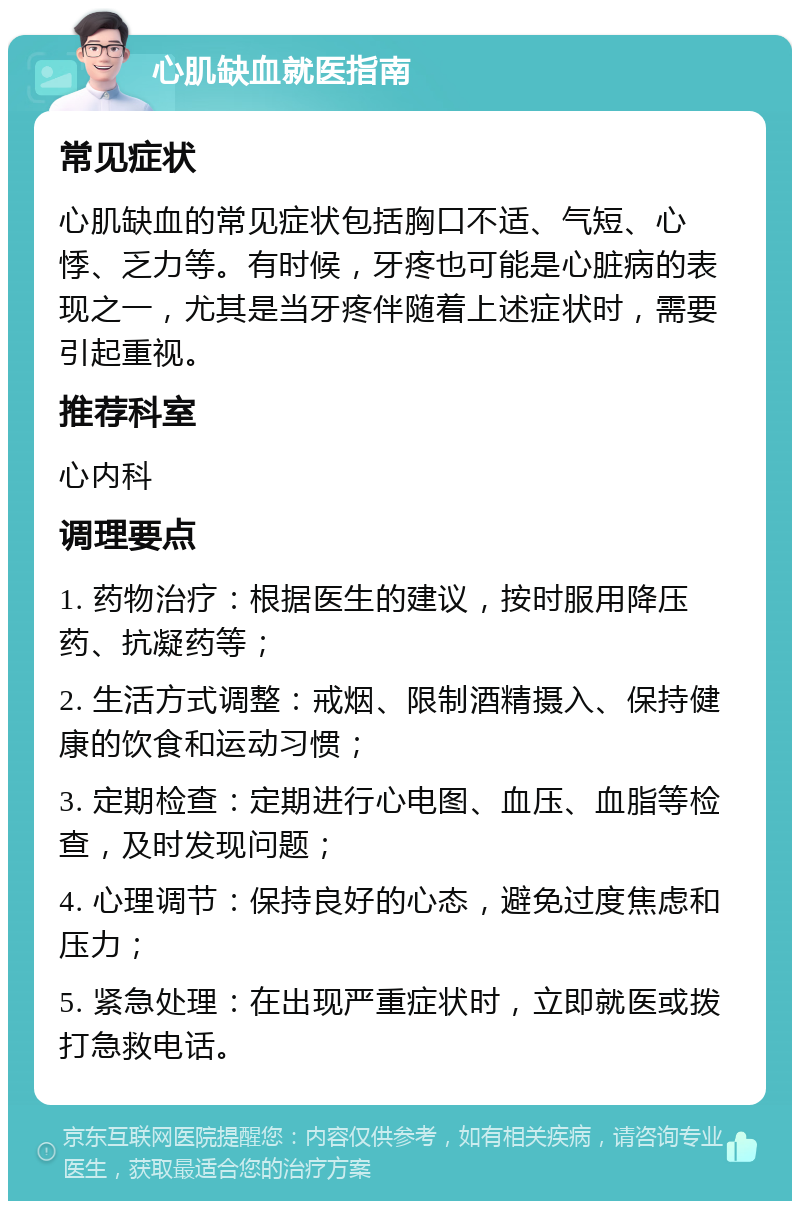 心肌缺血就医指南 常见症状 心肌缺血的常见症状包括胸口不适、气短、心悸、乏力等。有时候，牙疼也可能是心脏病的表现之一，尤其是当牙疼伴随着上述症状时，需要引起重视。 推荐科室 心内科 调理要点 1. 药物治疗：根据医生的建议，按时服用降压药、抗凝药等； 2. 生活方式调整：戒烟、限制酒精摄入、保持健康的饮食和运动习惯； 3. 定期检查：定期进行心电图、血压、血脂等检查，及时发现问题； 4. 心理调节：保持良好的心态，避免过度焦虑和压力； 5. 紧急处理：在出现严重症状时，立即就医或拨打急救电话。