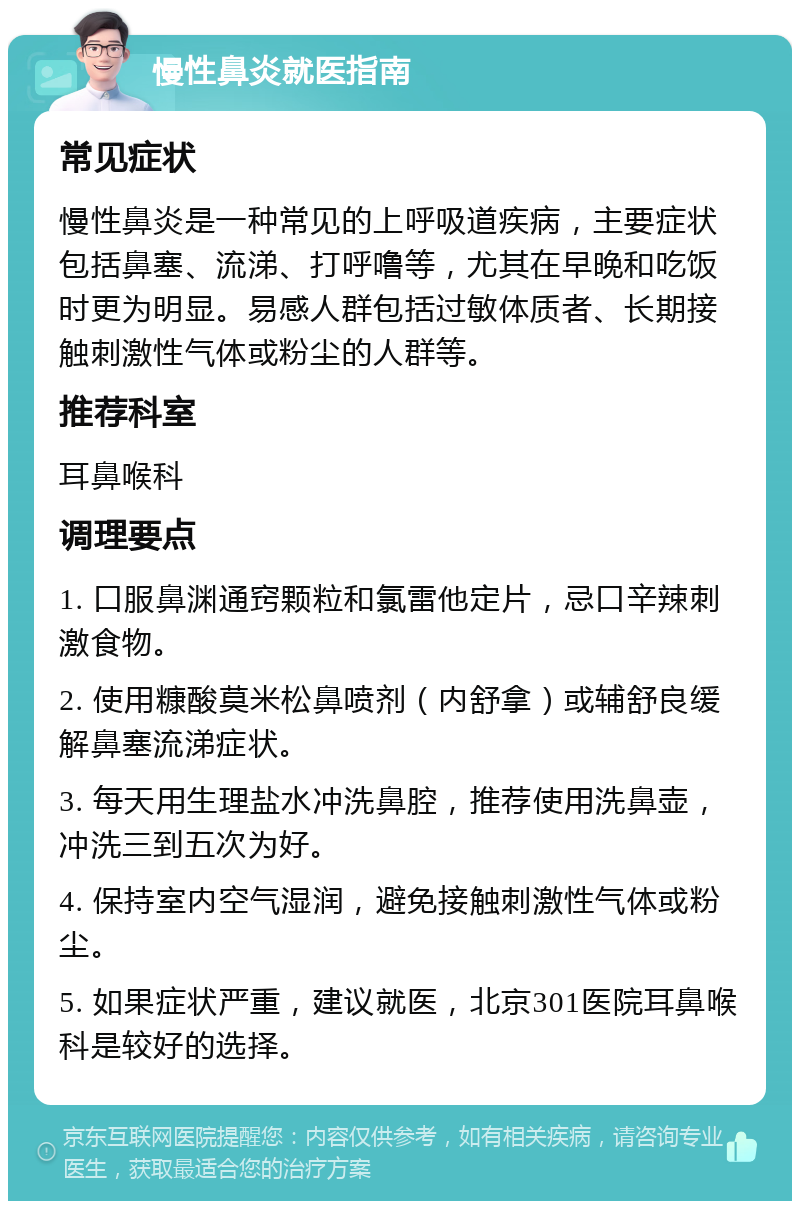 慢性鼻炎就医指南 常见症状 慢性鼻炎是一种常见的上呼吸道疾病，主要症状包括鼻塞、流涕、打呼噜等，尤其在早晚和吃饭时更为明显。易感人群包括过敏体质者、长期接触刺激性气体或粉尘的人群等。 推荐科室 耳鼻喉科 调理要点 1. 口服鼻渊通窍颗粒和氯雷他定片，忌口辛辣刺激食物。 2. 使用糠酸莫米松鼻喷剂（内舒拿）或辅舒良缓解鼻塞流涕症状。 3. 每天用生理盐水冲洗鼻腔，推荐使用洗鼻壶，冲洗三到五次为好。 4. 保持室内空气湿润，避免接触刺激性气体或粉尘。 5. 如果症状严重，建议就医，北京301医院耳鼻喉科是较好的选择。