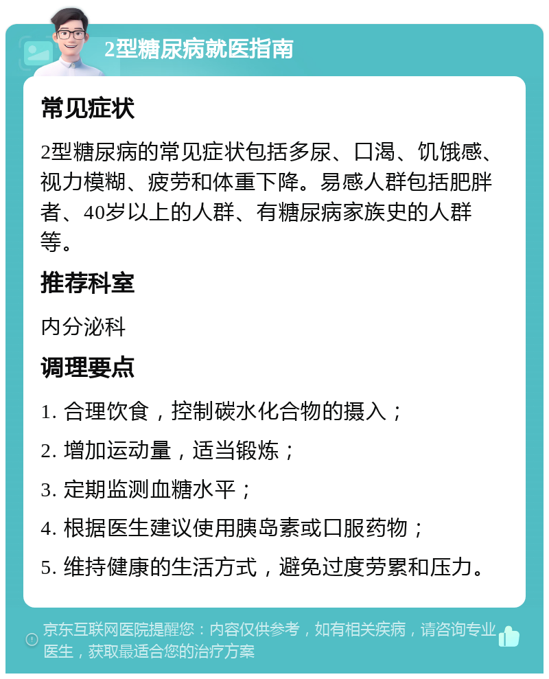 2型糖尿病就医指南 常见症状 2型糖尿病的常见症状包括多尿、口渴、饥饿感、视力模糊、疲劳和体重下降。易感人群包括肥胖者、40岁以上的人群、有糖尿病家族史的人群等。 推荐科室 内分泌科 调理要点 1. 合理饮食，控制碳水化合物的摄入； 2. 增加运动量，适当锻炼； 3. 定期监测血糖水平； 4. 根据医生建议使用胰岛素或口服药物； 5. 维持健康的生活方式，避免过度劳累和压力。