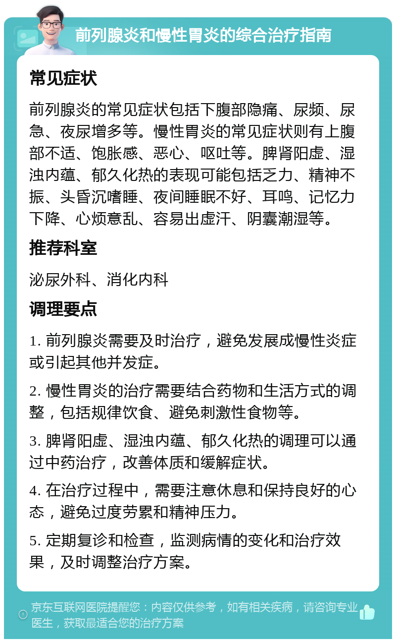 前列腺炎和慢性胃炎的综合治疗指南 常见症状 前列腺炎的常见症状包括下腹部隐痛、尿频、尿急、夜尿增多等。慢性胃炎的常见症状则有上腹部不适、饱胀感、恶心、呕吐等。脾肾阳虚、湿浊内蕴、郁久化热的表现可能包括乏力、精神不振、头昏沉嗜睡、夜间睡眠不好、耳鸣、记忆力下降、心烦意乱、容易出虚汗、阴囊潮湿等。 推荐科室 泌尿外科、消化内科 调理要点 1. 前列腺炎需要及时治疗，避免发展成慢性炎症或引起其他并发症。 2. 慢性胃炎的治疗需要结合药物和生活方式的调整，包括规律饮食、避免刺激性食物等。 3. 脾肾阳虚、湿浊内蕴、郁久化热的调理可以通过中药治疗，改善体质和缓解症状。 4. 在治疗过程中，需要注意休息和保持良好的心态，避免过度劳累和精神压力。 5. 定期复诊和检查，监测病情的变化和治疗效果，及时调整治疗方案。