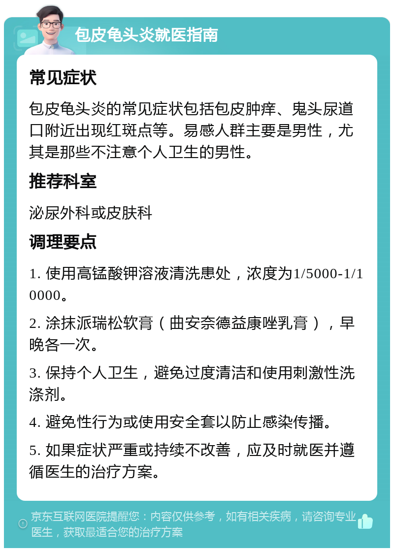 包皮龟头炎就医指南 常见症状 包皮龟头炎的常见症状包括包皮肿痒、鬼头尿道口附近出现红斑点等。易感人群主要是男性，尤其是那些不注意个人卫生的男性。 推荐科室 泌尿外科或皮肤科 调理要点 1. 使用高锰酸钾溶液清洗患处，浓度为1/5000-1/10000。 2. 涂抹派瑞松软膏（曲安奈德益康唑乳膏），早晚各一次。 3. 保持个人卫生，避免过度清洁和使用刺激性洗涤剂。 4. 避免性行为或使用安全套以防止感染传播。 5. 如果症状严重或持续不改善，应及时就医并遵循医生的治疗方案。