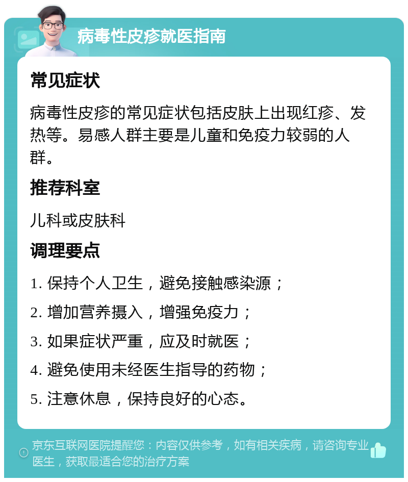 病毒性皮疹就医指南 常见症状 病毒性皮疹的常见症状包括皮肤上出现红疹、发热等。易感人群主要是儿童和免疫力较弱的人群。 推荐科室 儿科或皮肤科 调理要点 1. 保持个人卫生，避免接触感染源； 2. 增加营养摄入，增强免疫力； 3. 如果症状严重，应及时就医； 4. 避免使用未经医生指导的药物； 5. 注意休息，保持良好的心态。