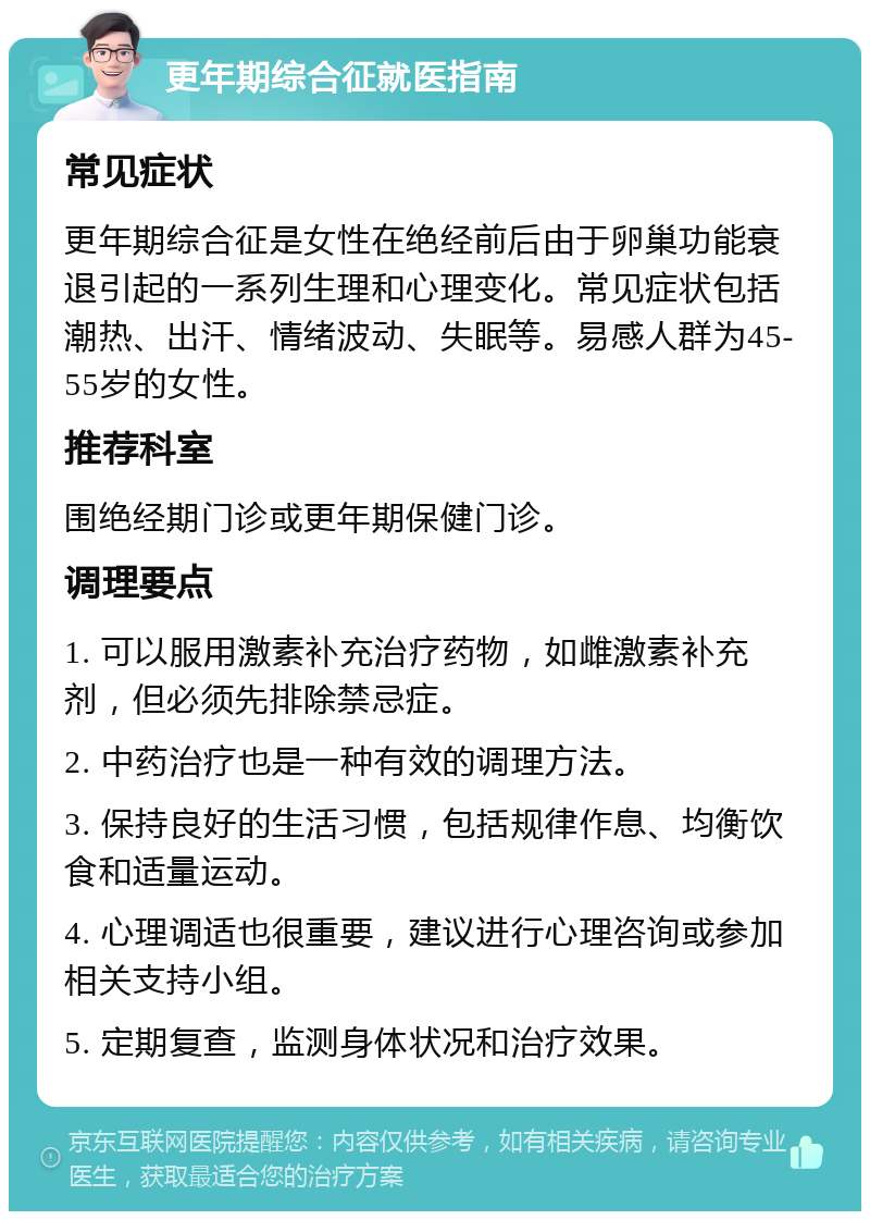 更年期综合征就医指南 常见症状 更年期综合征是女性在绝经前后由于卵巢功能衰退引起的一系列生理和心理变化。常见症状包括潮热、出汗、情绪波动、失眠等。易感人群为45-55岁的女性。 推荐科室 围绝经期门诊或更年期保健门诊。 调理要点 1. 可以服用激素补充治疗药物，如雌激素补充剂，但必须先排除禁忌症。 2. 中药治疗也是一种有效的调理方法。 3. 保持良好的生活习惯，包括规律作息、均衡饮食和适量运动。 4. 心理调适也很重要，建议进行心理咨询或参加相关支持小组。 5. 定期复查，监测身体状况和治疗效果。