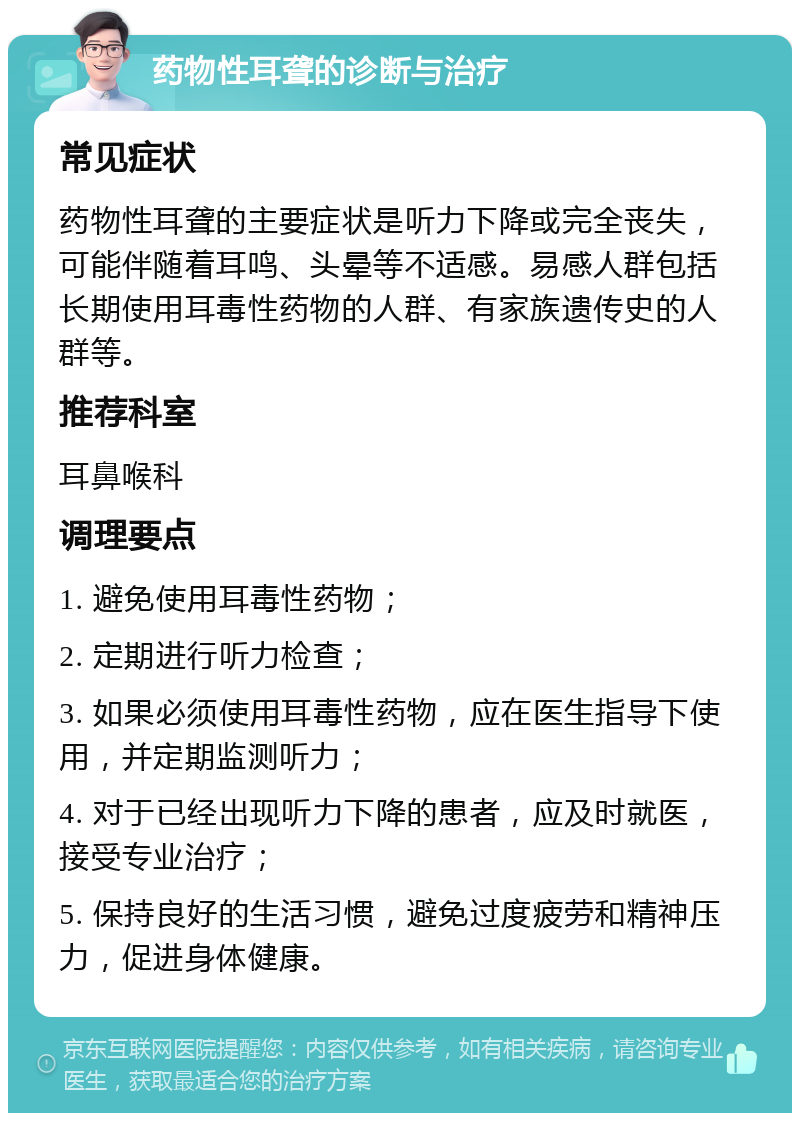 药物性耳聋的诊断与治疗 常见症状 药物性耳聋的主要症状是听力下降或完全丧失，可能伴随着耳鸣、头晕等不适感。易感人群包括长期使用耳毒性药物的人群、有家族遗传史的人群等。 推荐科室 耳鼻喉科 调理要点 1. 避免使用耳毒性药物； 2. 定期进行听力检查； 3. 如果必须使用耳毒性药物，应在医生指导下使用，并定期监测听力； 4. 对于已经出现听力下降的患者，应及时就医，接受专业治疗； 5. 保持良好的生活习惯，避免过度疲劳和精神压力，促进身体健康。