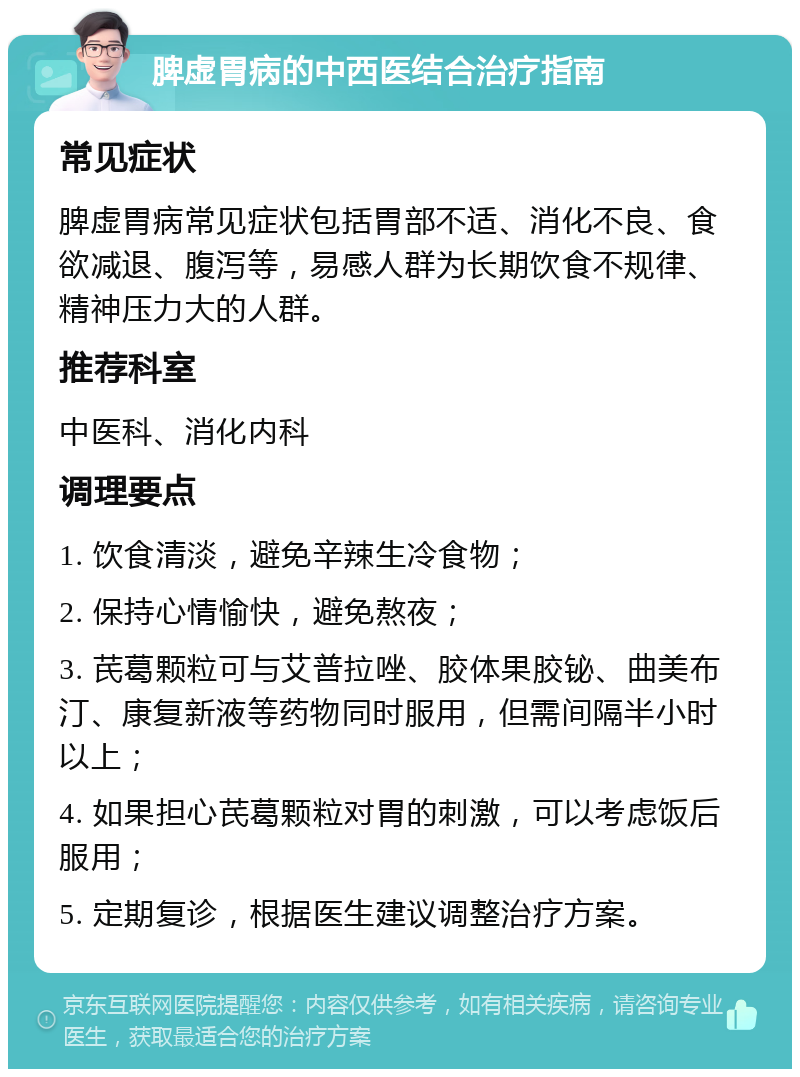 脾虚胃病的中西医结合治疗指南 常见症状 脾虚胃病常见症状包括胃部不适、消化不良、食欲减退、腹泻等，易感人群为长期饮食不规律、精神压力大的人群。 推荐科室 中医科、消化内科 调理要点 1. 饮食清淡，避免辛辣生冷食物； 2. 保持心情愉快，避免熬夜； 3. 芪葛颗粒可与艾普拉唑、胶体果胶铋、曲美布汀、康复新液等药物同时服用，但需间隔半小时以上； 4. 如果担心芪葛颗粒对胃的刺激，可以考虑饭后服用； 5. 定期复诊，根据医生建议调整治疗方案。