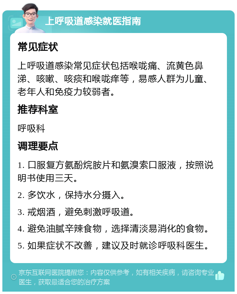 上呼吸道感染就医指南 常见症状 上呼吸道感染常见症状包括喉咙痛、流黄色鼻涕、咳嗽、咳痰和喉咙痒等，易感人群为儿童、老年人和免疫力较弱者。 推荐科室 呼吸科 调理要点 1. 口服复方氨酚烷胺片和氨溴索口服液，按照说明书使用三天。 2. 多饮水，保持水分摄入。 3. 戒烟酒，避免刺激呼吸道。 4. 避免油腻辛辣食物，选择清淡易消化的食物。 5. 如果症状不改善，建议及时就诊呼吸科医生。